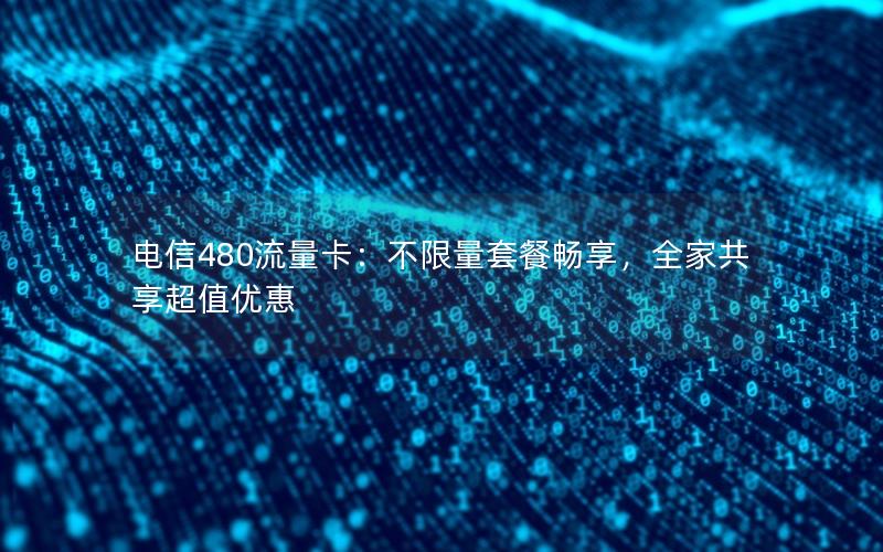 电信480流量卡：不限量套餐畅享，全家共享超值优惠