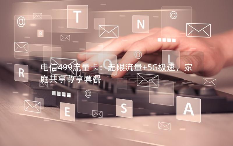电信499流量卡：无限流量+5G极速，家庭共享尊享套餐