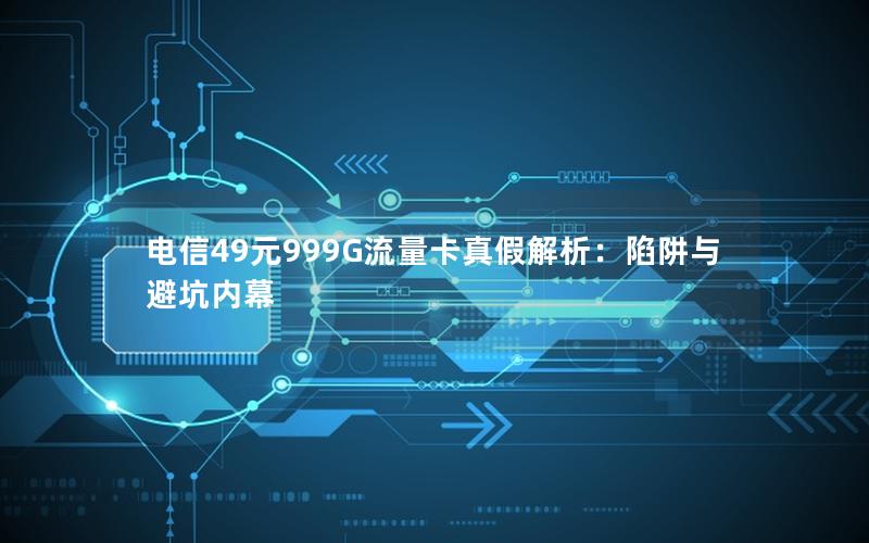 电信49元999G流量卡真假解析：陷阱与避坑内幕