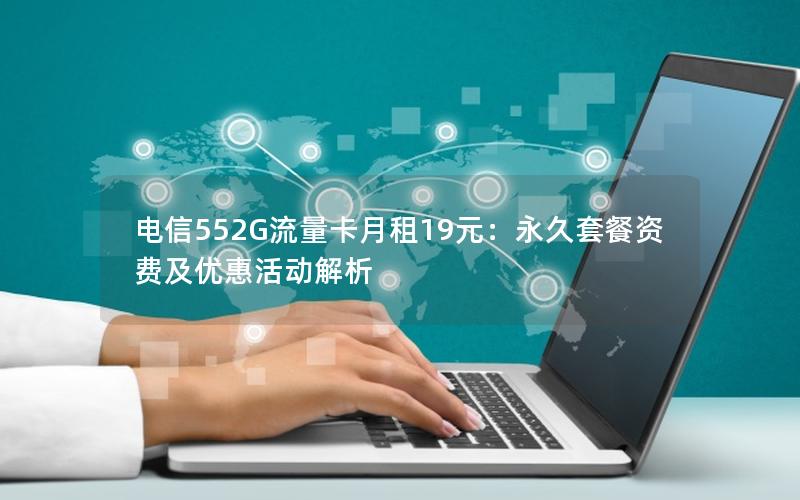 电信552G流量卡月租19元：永久套餐资费及优惠活动解析