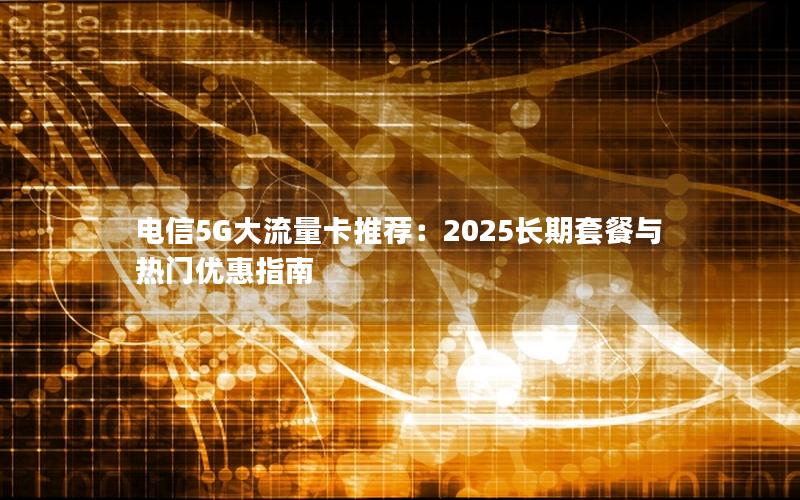 电信5G大流量卡推荐：2025长期套餐与热门优惠指南