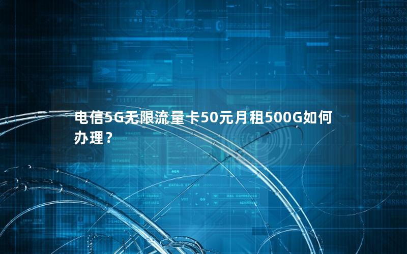 电信5G无限流量卡50元月租500G如何办理？