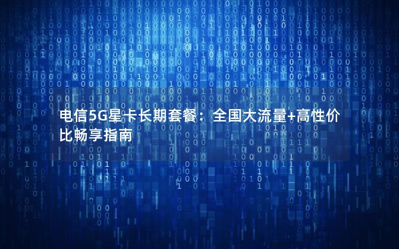 电信5G星卡长期套餐：全国大流量+高性价比畅享指南