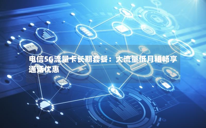 电信5G流量卡长期套餐：大流量低月租畅享通话优惠