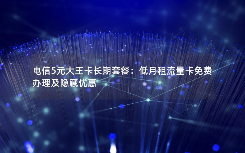 电信5元大王卡长期套餐：低月租流量卡免费办理及隐藏优惠