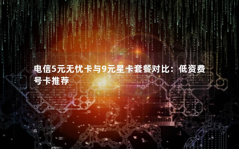 电信5元无忧卡与9元星卡套餐对比：低资费号卡推荐