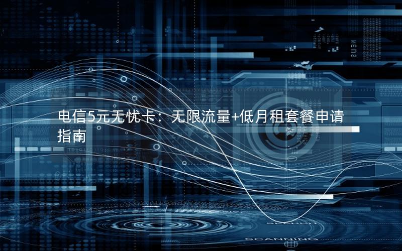 电信5元无忧卡：无限流量+低月租套餐申请指南
