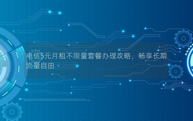 电信5元月租不限量套餐办理攻略，畅享长期流量自由