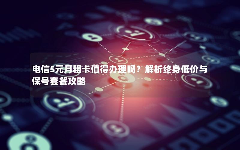 电信5元月租卡值得办理吗？解析终身低价与保号套餐攻略