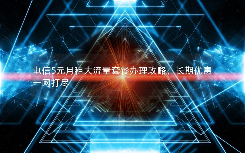 电信5元月租大流量套餐办理攻略，长期优惠一网打尽