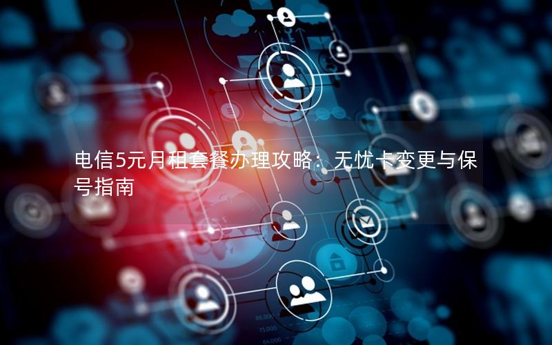 电信5元月租套餐办理攻略：无忧卡变更与保号指南