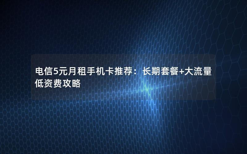 电信5元月租手机卡推荐：长期套餐+大流量低资费攻略