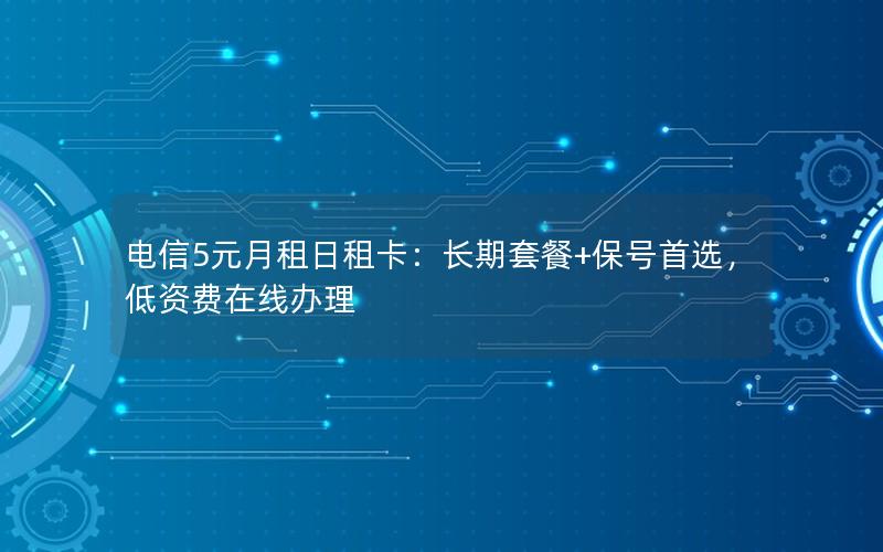电信5元月租日租卡：长期套餐+保号首选，低资费在线办理