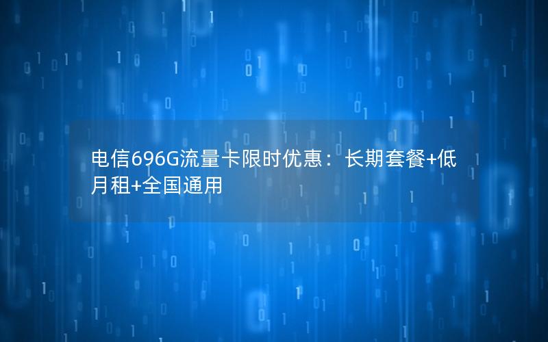 电信696G流量卡限时优惠：长期套餐+低月租+全国通用