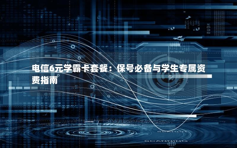 电信6元学霸卡套餐：保号必备与学生专属资费指南
