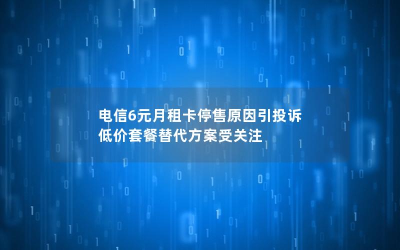 电信6元月租卡停售原因引投诉 低价套餐替代方案受关注