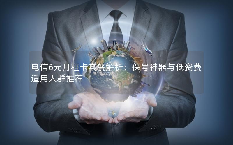 电信6元月租卡套餐解析：保号神器与低资费适用人群推荐