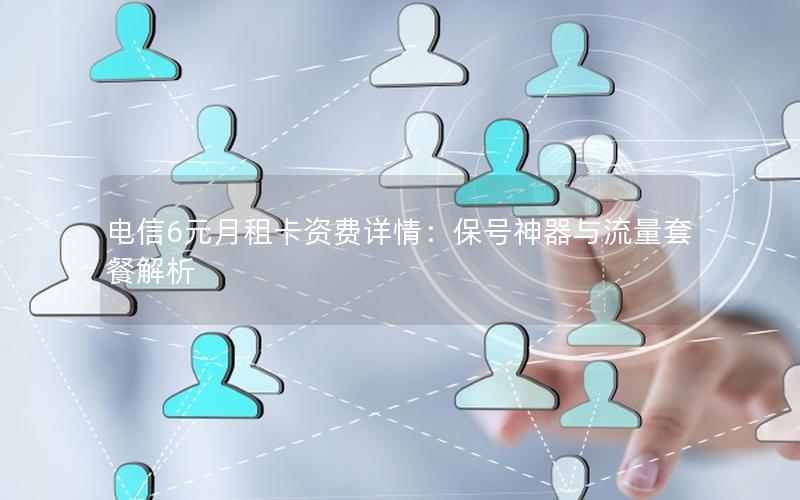 电信6元月租卡资费详情：保号神器与流量套餐解析