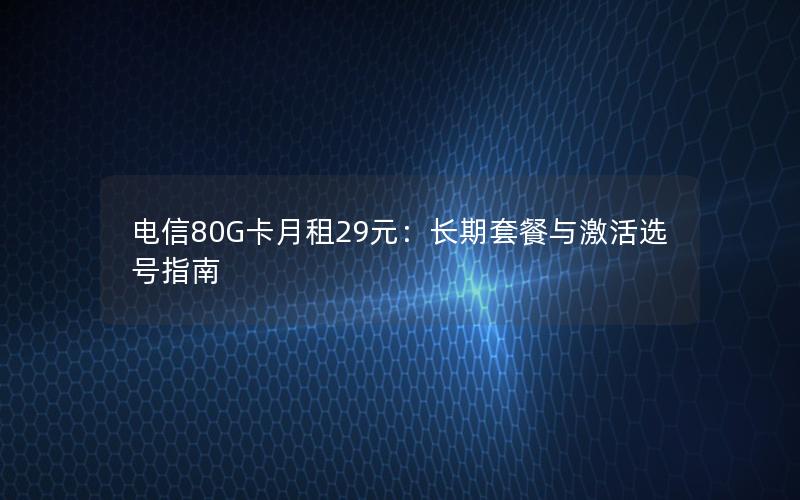 电信80G卡月租29元：长期套餐与激活选号指南