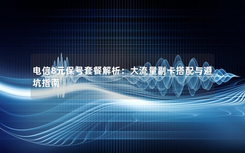 电信8元保号套餐解析：大流量副卡搭配与避坑指南