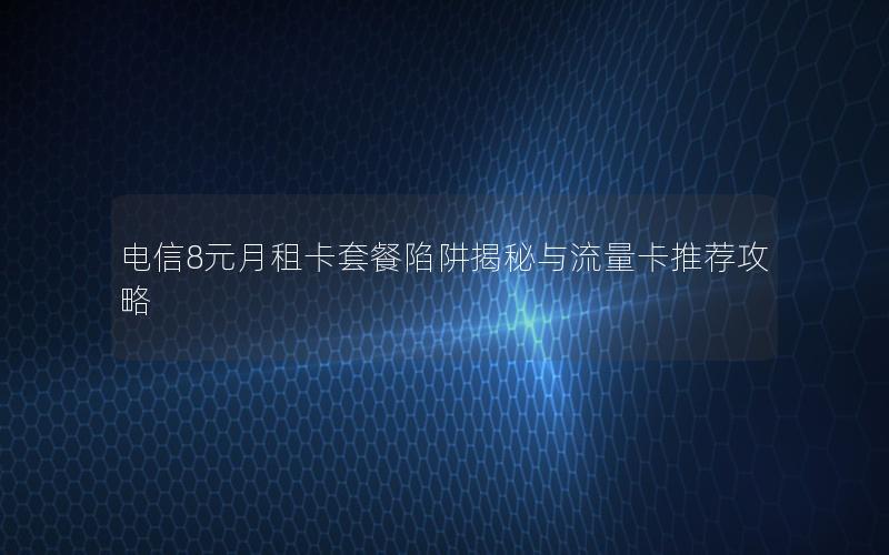 电信8元月租卡套餐陷阱揭秘与流量卡推荐攻略
