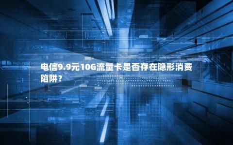 电信9.9元10G流量卡是否存在隐形消费陷阱？