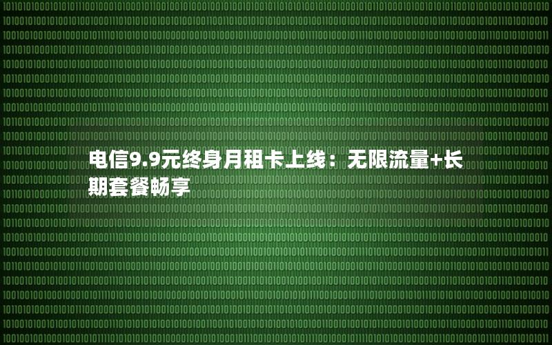 电信9.9元终身月租卡上线：无限流量+长期套餐畅享