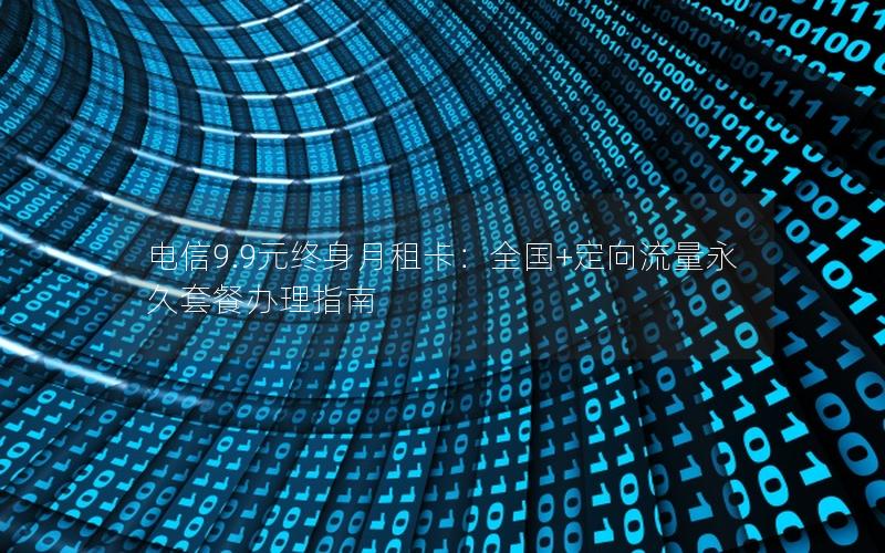 电信9.9元终身月租卡：全国+定向流量永久套餐办理指南