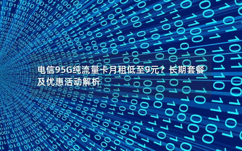电信95G纯流量卡月租低至9元？长期套餐及优惠活动解析