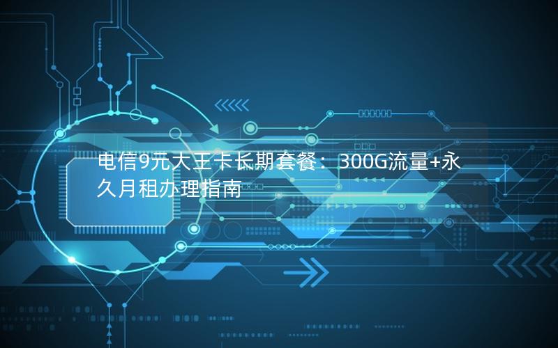 电信9元大王卡长期套餐：300G流量+永久月租办理指南