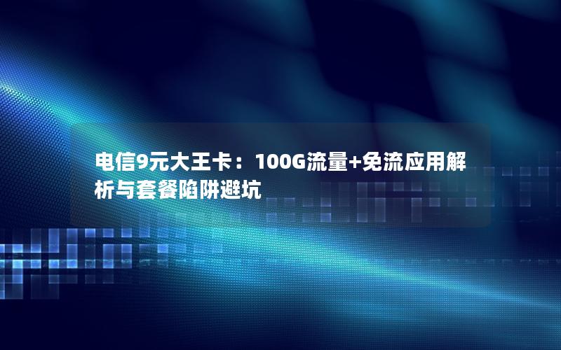 电信9元大王卡：100G流量+免流应用解析与套餐陷阱避坑