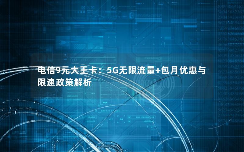 电信9元大王卡：5G无限流量+包月优惠与限速政策解析