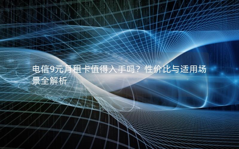 电信9元月租卡值得入手吗？性价比与适用场景全解析