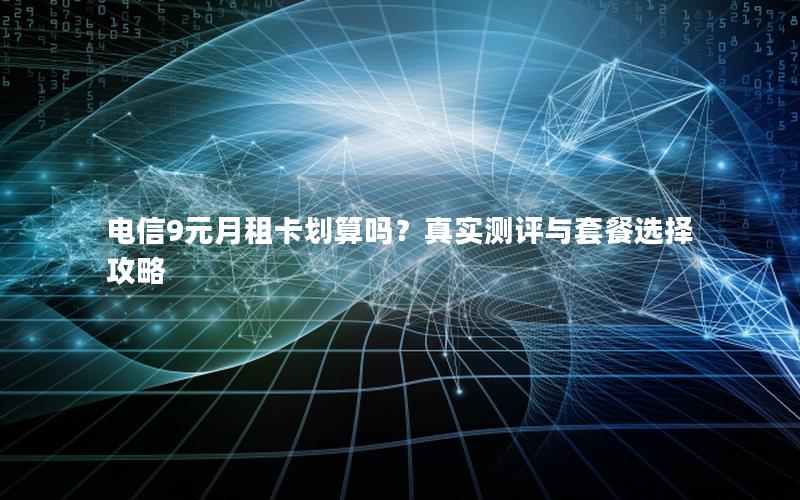 电信9元月租卡划算吗？真实测评与套餐选择攻略
