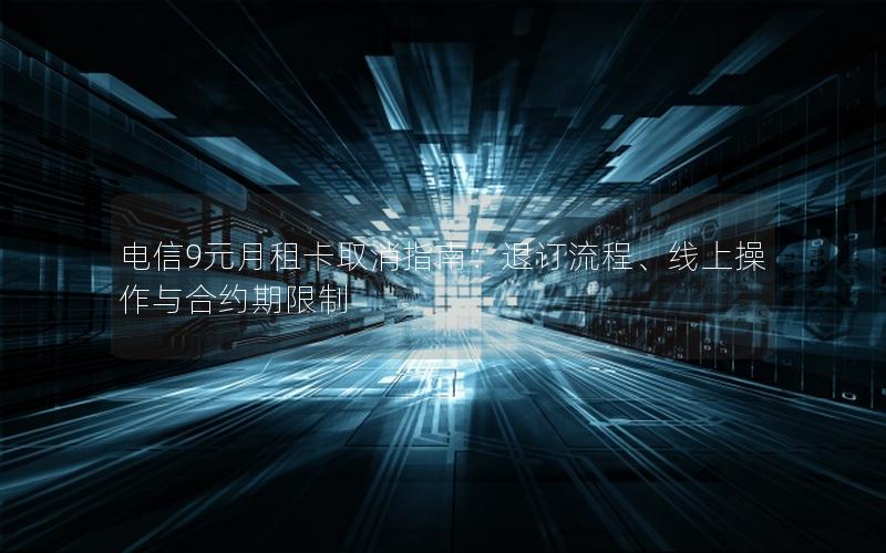 电信9元月租卡取消指南：退订流程、线上操作与合约期限制