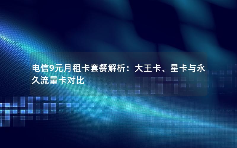 电信9元月租卡套餐解析：大王卡、星卡与永久流量卡对比