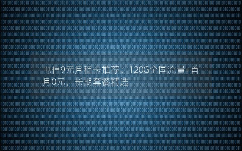 电信9元月租卡推荐：120G全国流量+首月0元，长期套餐精选