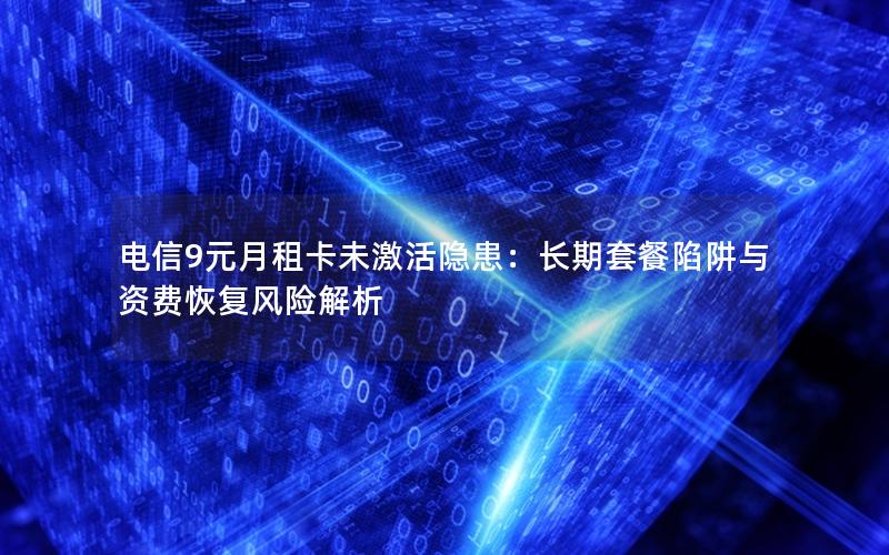 电信9元月租卡未激活隐患：长期套餐陷阱与资费恢复风险解析