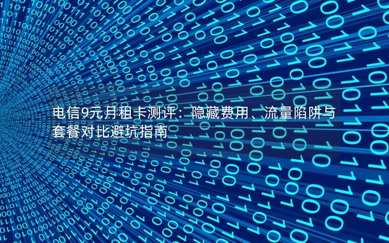 电信9元月租卡测评：隐藏费用、流量陷阱与套餐对比避坑指南