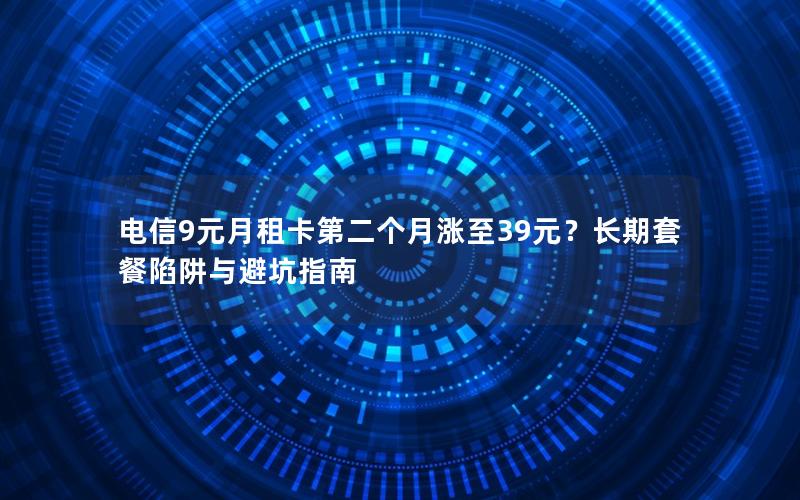 电信9元月租卡第二个月涨至39元？长期套餐陷阱与避坑指南