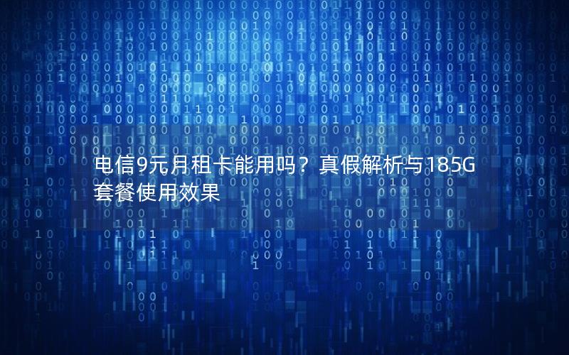 电信9元月租卡能用吗？真假解析与185G套餐使用效果