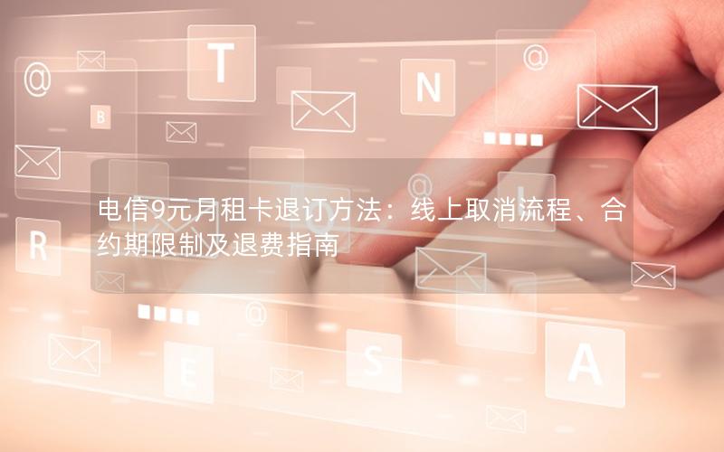 电信9元月租卡退订方法：线上取消流程、合约期限制及退费指南