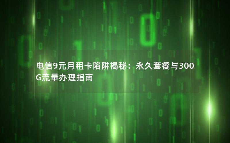 电信9元月租卡陷阱揭秘：永久套餐与300G流量办理指南
