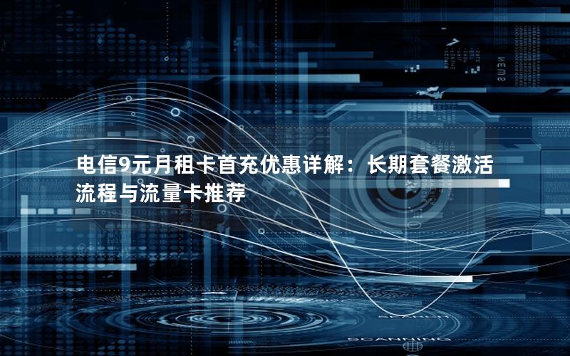 电信9元月租卡首充优惠详解：长期套餐激活流程与流量卡推荐