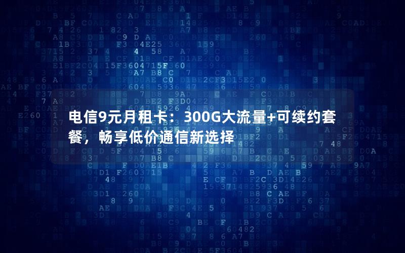 电信9元月租卡：300G大流量+可续约套餐，畅享低价通信新选择