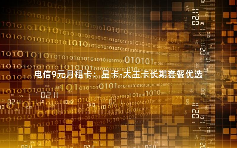 电信9元月租卡：星卡-大王卡长期套餐优选