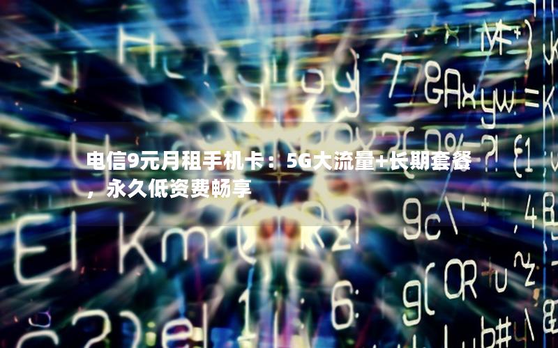 电信9元月租手机卡：5G大流量+长期套餐，永久低资费畅享