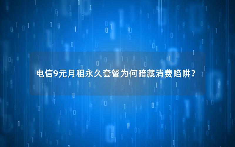 电信9元月租永久套餐为何暗藏消费陷阱？