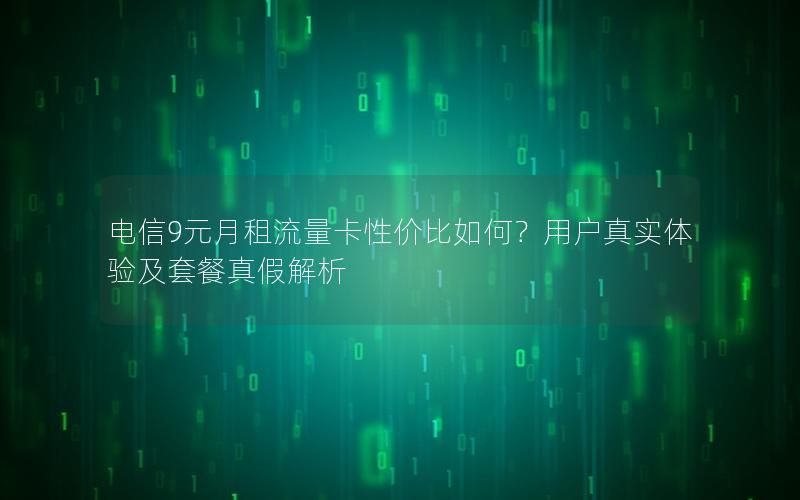 电信9元月租流量卡性价比如何？用户真实体验及套餐真假解析