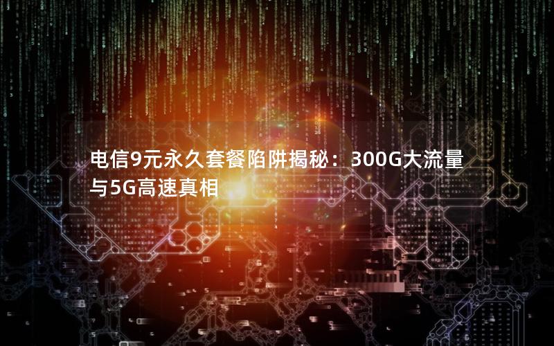 电信9元永久套餐陷阱揭秘：300G大流量与5G高速真相
